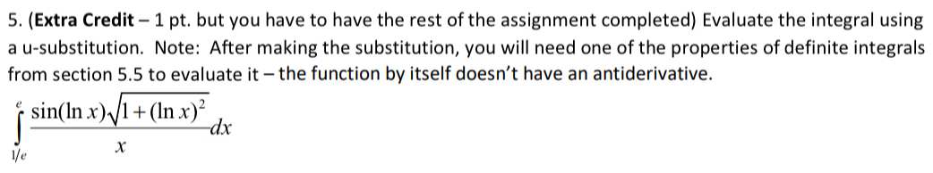 (Extra Credit - 1 pt. but you have to have the rest of the assignment completed) Evaluate the integral using 
a u-substitution. Note: After making the substitution, you will need one of the properties of definite integrals 
from section 5.5 to evaluate it - the function by itself doesn’t have an antiderivative.
∈tlimits _0^(efrac sin (ln x)sqrt(1+(ln x)^2))xdx