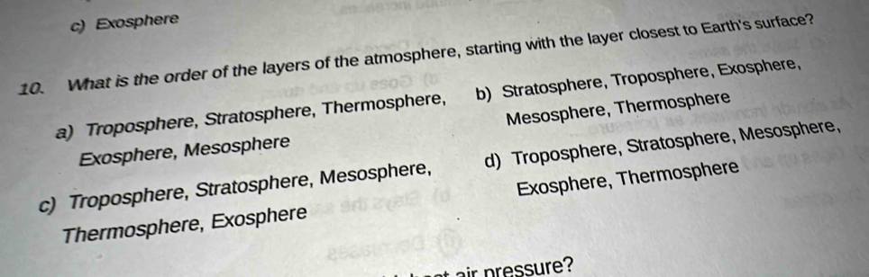 c) Exosphere
10. What is the order of the layers of the atmosphere, starting with the layer closest to Earth's surface?
a) Troposphere, Stratosphere, Thermosphere, b) Stratosphere, Troposphere, Exosphere,
Exosphere, Mesosphere Mesosphere, Thermosphere
c) Troposphere, Stratosphere, Mesosphere, d) Troposphere, Stratosphere, Mesosphere,
Thermosphere, Exosphere Exosphere, Thermosphere
t air pressure?