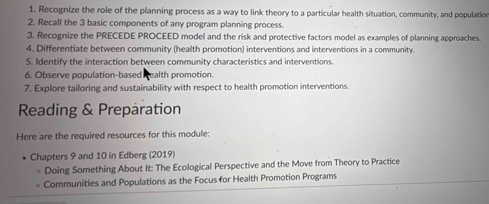 Recognize the role of the planning process as a way to link theory to a particular health situation, community, and populatior 
2. Recall the 3 basic components of any program planning process. 
3. Recognize the PRECEDE PROCEED model and the risk and protective factors model as examples of planning approaches. 
4. Differentiate between community (health promotion) interventions and interventions in a community. 
5. Identify the interaction between community characteristics and interventions. 
6. Observe population-based Realth promotion. 
7. Explore tailoring and sustainability with respect to health promotion interventions. 
Reading & Preparation 
Here are the required resources for this module: 
Chapters 9 and 10 in Edberg (2019) 
Doing Something About It: The Ecological Perspective and the Move from Theory to Practice 
Communities and Populations as the Focus for Health Promotion Programs