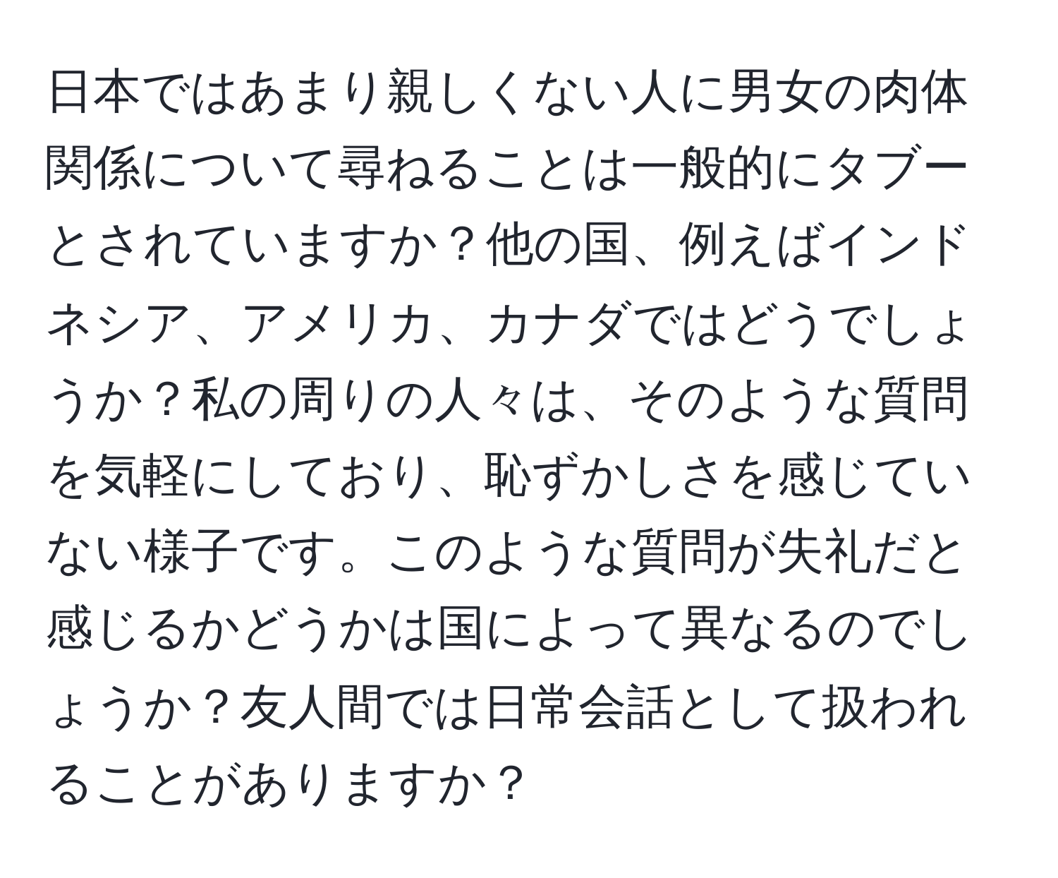 日本ではあまり親しくない人に男女の肉体関係について尋ねることは一般的にタブーとされていますか？他の国、例えばインドネシア、アメリカ、カナダではどうでしょうか？私の周りの人々は、そのような質問を気軽にしており、恥ずかしさを感じていない様子です。このような質問が失礼だと感じるかどうかは国によって異なるのでしょうか？友人間では日常会話として扱われることがありますか？