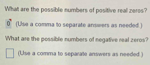 What are the possible numbers of positive real zeros?
0 (Use a comma to separate answers as needed.) 
What are the possible numbers of negative real zeros? 
(Use a comma to separate answers as needed.)