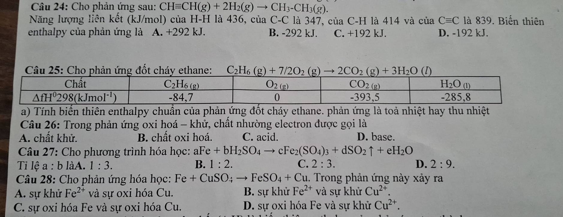 Cho phản ứng sau: CHequiv CH(g)+2H_2(g)to CH_3-CH_3(g).
Năng lượng liên kết (kJ/mol) của H-H là 436, của C-C là 347, của C-H là 414 và của Cequiv C là 839. Biến thiên
enthalpy của phản ứng là A. +292 kJ. B. -292 kJ. C. +192 kJ. D. -192 kJ.
Câu 25: Cho phản ứng đốt cháy ethane: C_2H_6(g)+7/2O_2(g) 2CO_2(g)+3H_2O (l)
a) Tính biến thiên enthalpy chuẩn của phản ứng đốt cháy ethane. phản ứng là toả nhiệt hay thu nhiệt
Câu 26: Trong phản ứng oxi hoá - khử, chất nhường electron được gọi là
A. chất khử. B. chất oxi hoá. C. acid. D. base.
Câu 27: Cho phương trình hóa học: aFe+bH_2SO_4to cFe_2(SO_4)_3+dSO_2uparrow +eH_2O
Tỉ lệ a:bliA 1:3. B. 1:2. C. 2:3. D. 2:9.
Câu 28: Cho phản ứng hóa học: Fe+CuSO_4to FeSO_4+Cu.. Trong phản ứng này xảy ra
A. sự khử Fe^(2+) và sự oxi hóa Cu. B. sự khử Fe^(2+) và sự khử Cu^(2+)
C. sự oxi hóa Fe và sự oxi hóa Cu. D. sự oxi hóa Fe và sự khử Cu^(2+).