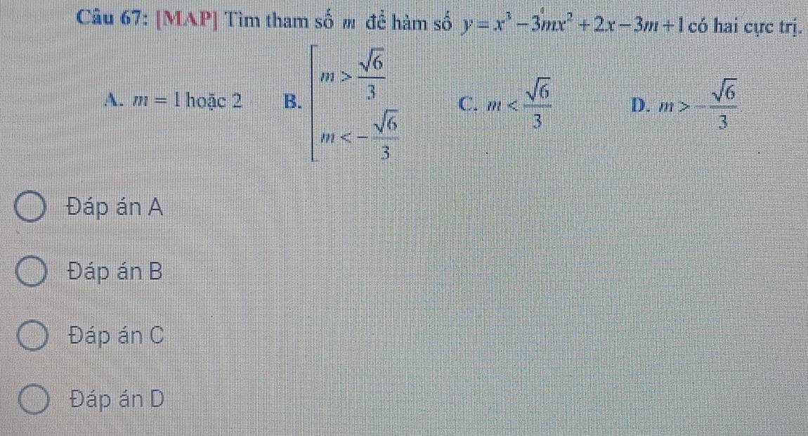 [MAP] Tìm tham số # để hàm số y=x^3-3mx^2+2x-3m+1 có hai cực trị.
A. m=1 hoặc 5 B. beginarrayl m> sqrt(6)/3  m<- sqrt(6)/3 endarray. C. m D. m>- sqrt(6)/3 
Đáp án A
Đáp án B
Đáp án C
Đáp án D