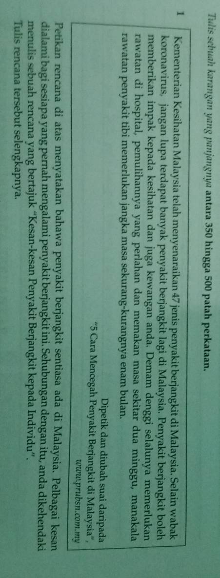 Tulis sebuah karangan yang panjangnya antara 350 hingga 500 patah perkataan.
1 Kementerian Kesihatan Malaysia telah menyenaraikan 47 jenis penyakit berjangkit di Malaysia. Selain wabak 
koronavirus, jangan lupa terdapat banyak penyakit berjangkit lagi di Malaysia. Penyakit berjangkit boleh 
memberikan impak kepada kesihatan dan juga kewangan anda. Demam denggi selalunya memerlukan 
rawatan di hospital, pemulihannya yang perlahan dan memakan masa sekitar dua minggu, manakala 
rawatan penyakit tibi memerlukan jangka masa sekurang-kurangnya enam bulan. 
Dipetik dan diubah suai daripada 
“ 5 Cara Mencegah Penyakit Berjangkit di Malaysia”, 
www.prubsn.com.my 
Petikan rencana di atas menyatakan bahawa penyakit berjangkit sentiasa ada di Malaysia. Pelbagai kesan 
dialami bagi sesiapa yang pernah mengalami penyakit berjangkit ini. Sehubungan dengan itu, anda dikehendaki 
menulis sebuah rencana yang bertajuk “Kesan-kesan Penyakit Berjangkit kepada Individu”. 
Tulis rencana tersebut selengkapnya.