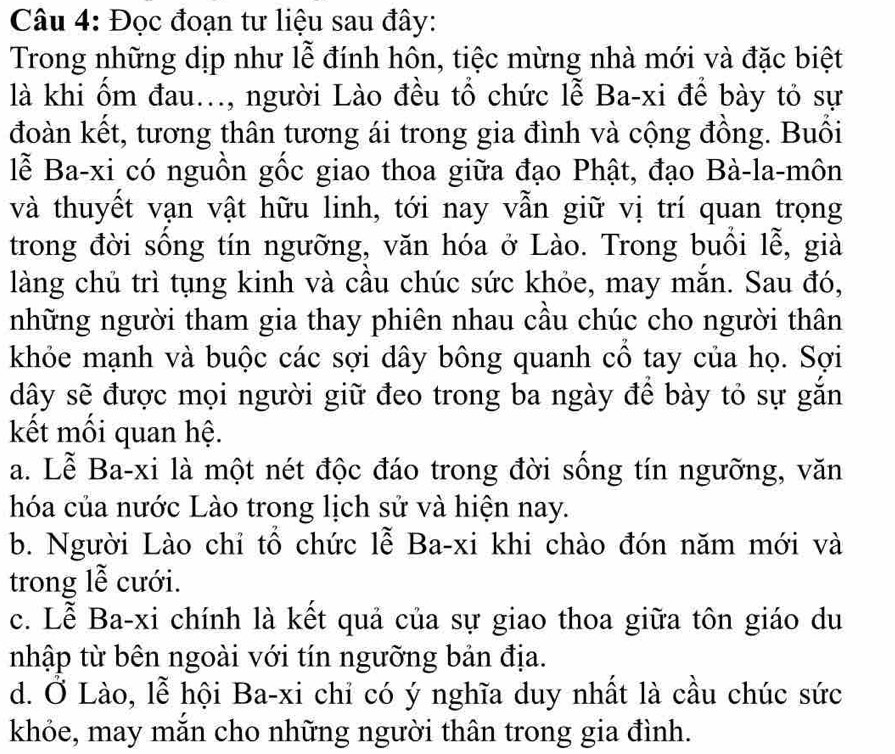 Đọc đoạn tư liệu sau đây:
Trong những dịp như lễ đính hôn, tiệc mừng nhà mới và đặc biệt
là khi ốm đau..., người Lào đều tổ chức lễ Ba-xi để bày tỏ sự
đoàn kết, tương thân tương ái trong gia đình và cộng đồng. Buổi
lễ Ba-xi có nguồn gốc giao thoa giữa đạo Phật, đạo Bà-la-môn
và thuyết vạn vật hữu linh, tới nay vẫn giữ vị trí quan trọng
trong đời sống tín ngưỡng, văn hóa ở Lào. Trong buổi lễ, già
làng chủ trì tụng kinh và cầu chúc sức khóe, may mắn. Sau đó,
những người tham gia thay phiên nhau câu chúc cho người thân
khỏe mạnh và buộc các sợi dây bông quanh cô tay của họ. Sợi
dây sẽ được mọi người giữ đeo trong ba ngày để bày tỏ sự gắn
kết mối quan hệ.
a. Lễ Ba-xi là một nét độc đáo trong đời sống tín ngưỡng, văn
hóa của nước Lào trong lịch sử và hiện nay.
b. Người Lào chỉ tổ chức lễ Ba-xi khi chào đón năm mới và
trong lễ cưới.
c. Lễ Ba-xi chính là kết quả của sự giao thoa giữa tôn giáo du
nhập từ bên ngoài với tín ngưỡng bản địa.
d. Ở Lào, lễ hội Ba-xi chi có ý nghĩa duy nhất là cầu chúc sức
khỏe, may mắn cho những người thân trong gia đình.