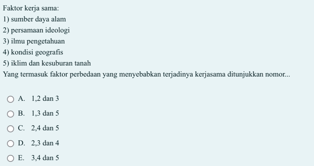 Faktor kerja sama:
1) sumber daya alam
2) persamaan ideologi
3) ilmu pengetahuan
4) kondisi geografis
5) iklim dan kesuburan tanah
Yang termasuk faktor perbedaan yang menyebabkan terjadinya kerjasama ditunjukkan nomor...
A. 1, 2 dan 3
B. 1, 3 dan 5
C. 2, 4 dan 5
D. 2, 3 dan 4
E. 3, 4 dan 5