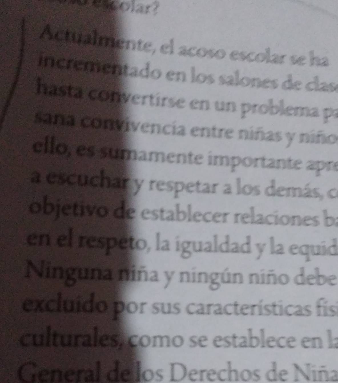 wncolary 
Actualmente, el acoso escolar se ha 
incrementado en los salon es de cas 
hasta convertirse en un problema pa 
saña convivencia entre niñas y niño 
ello, es sumamente importante apre 
a escuchar y respetar a los demás, co 
objetivo de establecer relaciones ba 
en el respeto, la igualdad y la equid 
Ninguna niña y ningún niño debe 
excluido por sus características fis 
culturales, como se establece en la 
General de los Derechos de Niña