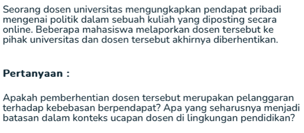 Seorang dosen universitas mengungkapkan pendapat pribadi 
mengenai politik dalam sebuah kuliah yang diposting secara 
online. Beberapa mahasiswa melaporkan dosen tersebut ke 
pihak universitas dan dosen tersebut akhirnya diberhentikan. 
Pertanyaan : 
Apakah pemberhentian dosen tersebut merupakan pelanggaran 
terhadap kebebasan berpendapat? Apa yang seharusnya menjadi 
batasan dalam konteks ucapan dosen di lingkungan pendidikan?