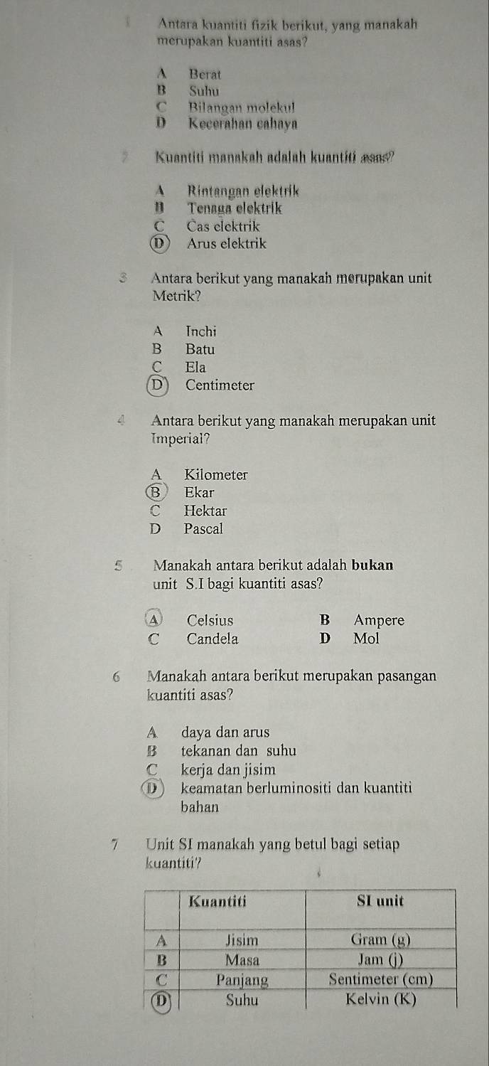 Antara kuantiti fizik berikut, yang manakah
merupakan kuantiti asas?
A Berat
B Suhu
C Bilangan molekul
D Kecerahan cahaya
Kuantiti manakah adalah kuantiti asa?
A Rintangan elektrik
B Tenaga elektrik
C Cas elektrik
⑩ Arus elektrik
3 Antara berikut yang manakah merupakan unit
Metrik?
A Inchi
B Batu
C Ela
D Centimeter
Antara berikut yang manakah merupakan unit
Imperial?
A Kilometer
B Ekar
C Hektar
D Pascal
5 Manakah antara berikut adalah bukan
unit S.I bagi kuantiti asas?
A Celsius B Ampere
C Candela D Mol
6 Manakah antara berikut merupakan pasangan
kuantiti asas?
A daya dan arus
B tekanan dan suhu
C kerja dan jisim
① keamatan berluminositi dan kuantiti
bahan
7 Unit SI manakah yang betul bagi setiap
kuantiti?