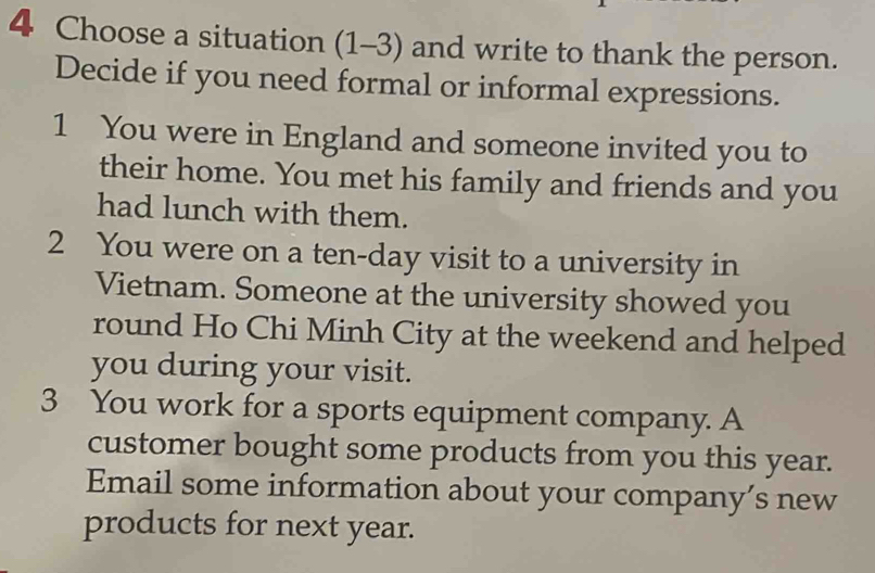 Choose a situation (1-3) and write to thank the person. 
Decide if you need formal or informal expressions. 
1 You were in England and someone invited you to 
their home. You met his family and friends and you 
had lunch with them. 
2 You were on a ten-day visit to a university in 
Vietnam. Someone at the university showed you 
round Ho Chi Minh City at the weekend and helped 
you during your visit. 
3 You work for a sports equipment company. A 
customer bought some products from you this year. 
Email some information about your company’s new 
products for next year.