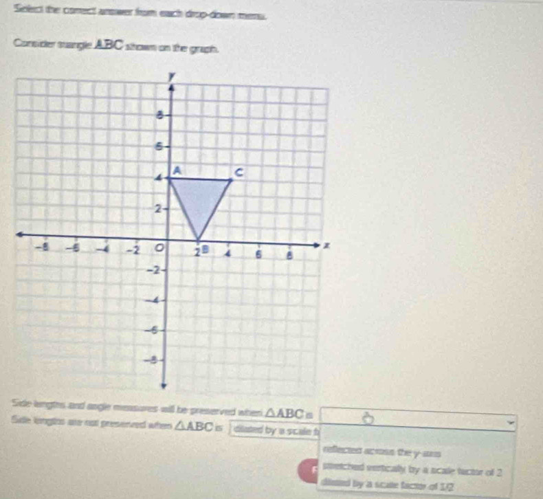 Select the conect arower from each drop-down mers.
Consider stangle ABC shown on the graph.
△ ABC=
Side lingts are not presenved when △ ABC= diated by a scale b
collected acoss the y-aus
smetched vertically by a scale tuctor of 2
dlmed by a scate facme of 1/2