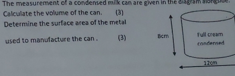 The measurement of a condensed milk can are given in the diagram alongside. 
Calculate the volume of the can. (3) 
Determine the surface area of the metal 
used to manufacture the can . (3)