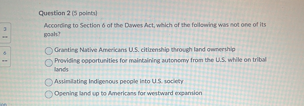 According to Section 6 of the Dawes Act, which of the following was not one of its
--
goals?
6
Granting Native Americans U.S. citizenship through land ownership
-- Providing opportunities for maintaining autonomy from the U.S. while on tribal
lands
Assimilating Indigenous people into U.S. society
Opening land up to Americans for westward expansion
ion