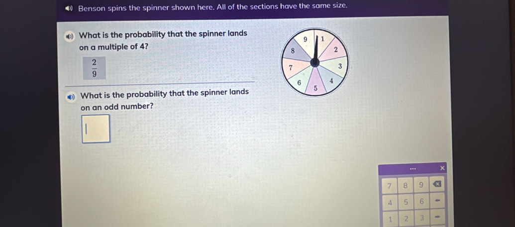 Benson spins the spinner shown here. All of the sections have the same size. 
What is the probability that the spinner lands
9 1
on a multiple of 4?
8 2
 2/9 
7 3
6 4
What is the probability that the spinner lands
5
on an odd number? 
.. ×
7 8 9
4 5 6
1 2 3