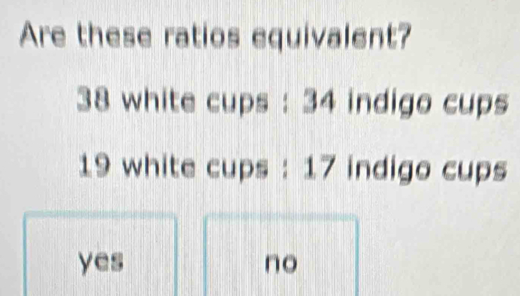 Are these ratios equivalent?
38 white cups : 34 indigo cups
19 white cups : 17 indigo cups
yes no