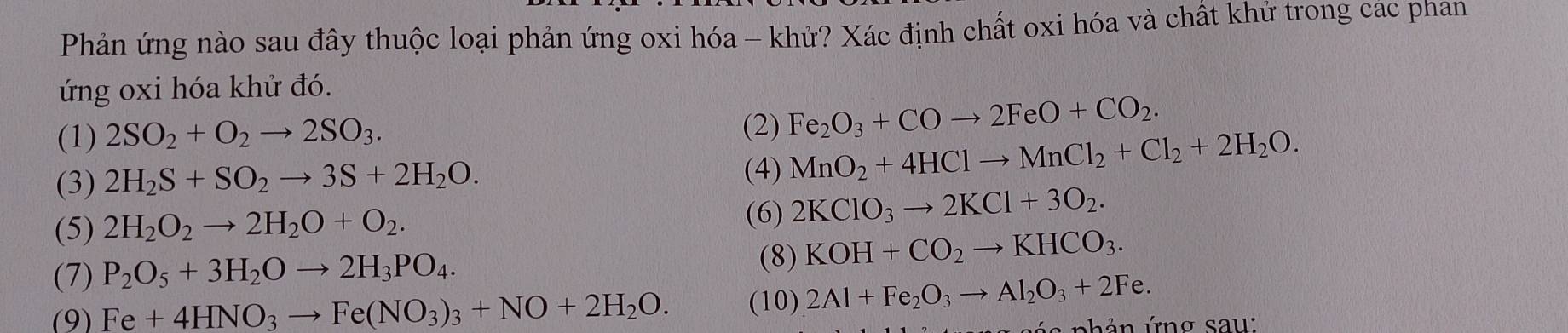 Phản ứng nào sau đây thuộc loại phản ứng oxi hóa - khử? Xác định chất oxi hóa và chất khử trong các phan 
ứng oxi hóa khử đó. 
(1) 2SO_2+O_2to 2SO_3. (2) Fe_2O_3+COto 2FeO+CO_2. 
(3) 2H_2S+SO_2to 3S+2H_2O. 
(4) MnO_2+4HClto MnCl_2+Cl_2+2H_2O. 
(5) 2H_2O_2to 2H_2O+O_2. (6) 2KClO_3to 2KCl+3O_2. 
(7) P_2O_5+3H_2Oto 2H_3PO_4. 
(8) KOH+CO_2to KHCO_3. 
(9) Fe+4HNO_3to Fe(NO_3)_3+NO+2H_2O. (10) 2Al+Fe_2O_3to Al_2O_3+2Fe. 
ú h n ứn g sau