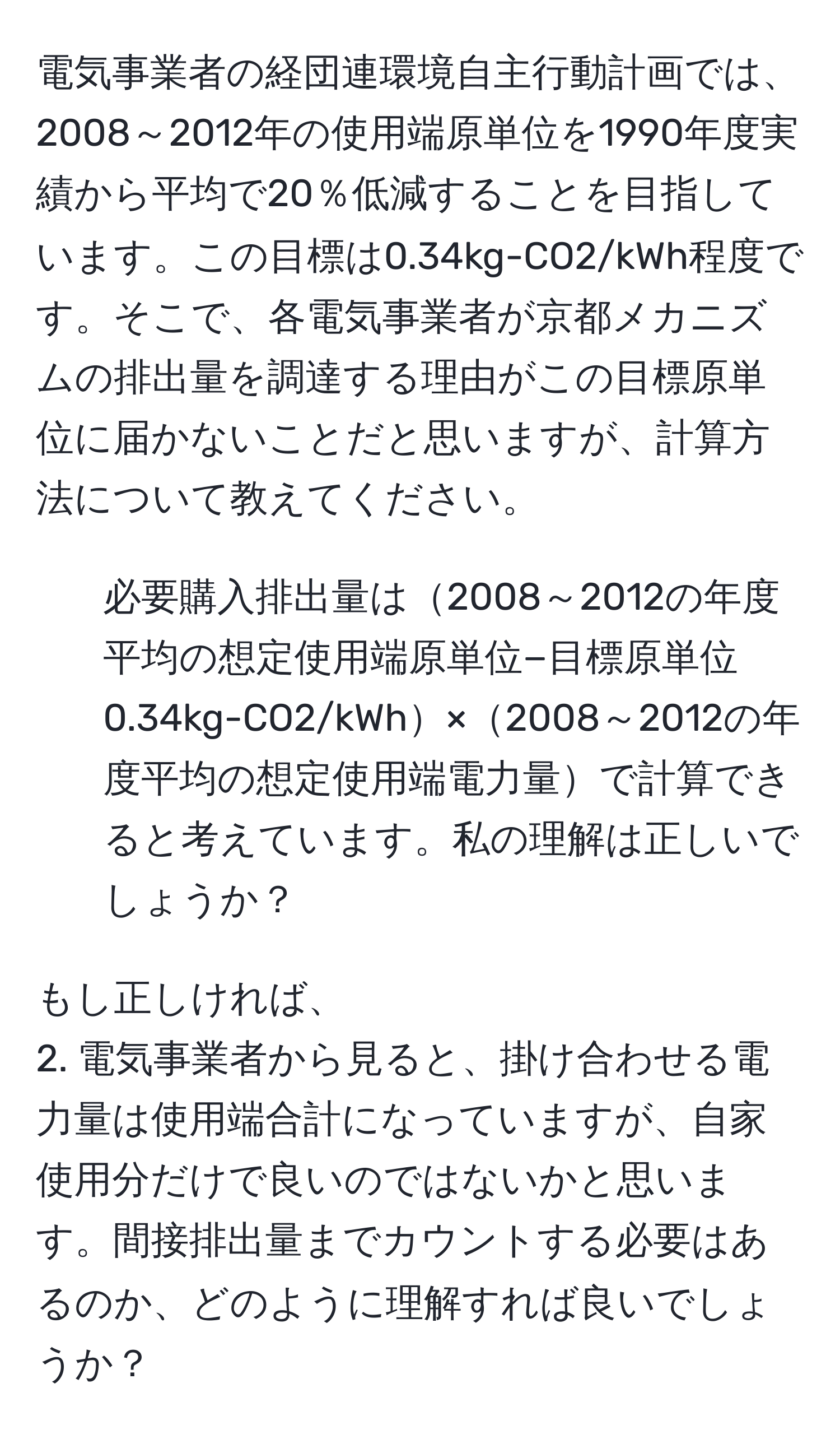 電気事業者の経団連環境自主行動計画では、2008～2012年の使用端原単位を1990年度実績から平均で20％低減することを目指しています。この目標は0.34kg-CO2/kWh程度です。そこで、各電気事業者が京都メカニズムの排出量を調達する理由がこの目標原単位に届かないことだと思いますが、計算方法について教えてください。

1. 必要購入排出量は2008～2012の年度平均の想定使用端原単位−目標原単位0.34kg-CO2/kWh×2008～2012の年度平均の想定使用端電力量で計算できると考えています。私の理解は正しいでしょうか？

もし正しければ、
2. 電気事業者から見ると、掛け合わせる電力量は使用端合計になっていますが、自家使用分だけで良いのではないかと思います。間接排出量までカウントする必要はあるのか、どのように理解すれば良いでしょうか？