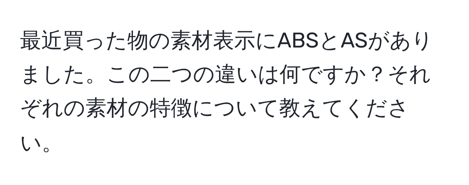 最近買った物の素材表示にABSとASがありました。この二つの違いは何ですか？それぞれの素材の特徴について教えてください。