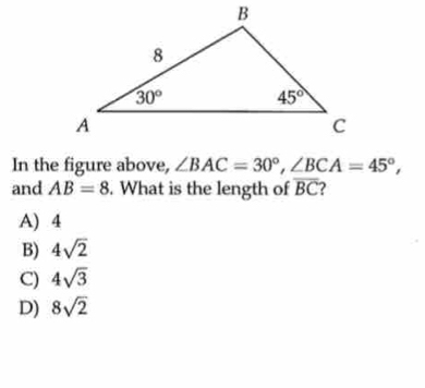 In the figure above, ∠ BAC=30°,∠ BCA=45°,
and AB=8. What is the length of overline BC
A) 4
B) 4sqrt(2)
C) 4sqrt(3)
D) 8sqrt(2)