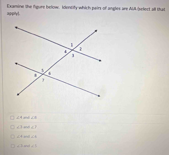 Examine the figure below. Identify which pairs of angles are AIA (select all that
apply).
∠ 4 and ∠ 8
∠ 3 and ∠ 7
∠ 4 and ∠ 6
∠ 3 and ∠ 5