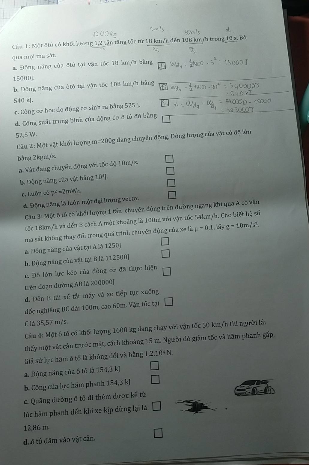 Một ôtô có khối lượng 1,2 tấn tăng tốc từ 18 km/h đến 108 km/h trong 10 s. Bỏ
qua mọi ma sát.
a. Động năng của ôtô tại vận tốc 18 km/h bằng
15000J.
b. Động năng của ôtô tại vận tốc 108 km/h bằng
540 kJ,
c. Công cơ học do động cơ sinh ra bằng 525 J.
d. Công suất trung bình của động cơ ô tô đó bằng
52,5 W.
Câu 2:Mhat C t vật khối lượng m=200g đang chuyển động. Động lượng của vật có độ lớn
bằng 2kgm/s.
a. Vật đang chuyển động với tốc độ 10m/s.
b. Động năng của vật bằng 104J.
c. Luôn có p^2=2mW_d.
d. Động năng là luôn một đại lượng vecto.
Câu 3 : Một ô tô có khối lượng 1 tấn chuyển động trên đường ngang khi qua A có vận
tốc 18km/h và đến B cách A một khoảng là 100m với vận tốc 54km/h. Cho biết hệ số
ma sát không thay đổi trong quá trình chuyển động của xe là mu =0,1,l ấy g=10m/s^2.
a. Động năng của vật tại A là 1250J
b. Động năng của vật tại B là 112500J
□
c. Độ lớn lực kéo của động cơ đã thực hiện □
trên đoạn đường AB là 200000J
d. Đến B tài xế tắt máy và xe tiếp tục xuống
dốc nghiêng BC dài 100m, cao 60m. Vận tốc tại □
C là 35,57 m/s.
Câu 4: Một ô tô có khối lượng 1600 kg đang chạy với vận tốc 50 km/h thì người lái
thấy một vật cản trước mặt, cách khoảng 15 m. Người đó giảm tốc và hãm phanh gấp.
Giả sử lực hãm ô tô là không đổi và bằng 1,2.10^4N.
a. Động năng của ô tô là 154,3 kJ
b. Công của lực hãm phanh 154,3 kJ □
c. Quãng đường ô tô đi thêm được kể từ
lúc hãm phanh đến khi xe kịp dừng lại là □
12,86 m.
□
đ ô tô đâm vào vật cản.