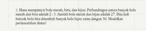 Hana mempunyai bola merah, biru, dan hijau. Perbandingan antara banyak bola 
merah dan biru adalah 2:3. Jumlah bola merah dan hijau adalah 27. Dua kali 
banyak bola biru ditambah banyak bola hijau sama dengan 36. Modelkan 
permasalahan diatas!