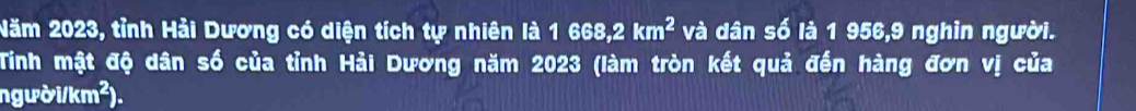 Năm 2023, tỉnh Hải Dương có diện tích tự nhiên là 1 668, 2 km^2 và dân số là 1 956, 9 nghin người. 
Tinh mật độ dân số của tỉnh Hải Dương năm 2023 (làm tròn kết quả đến hàng đơn vị của 
người/km²).