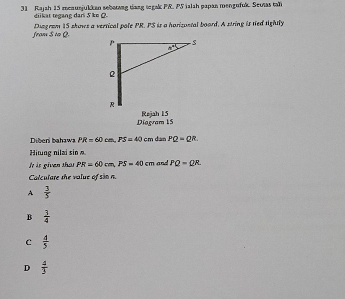 Rajah 15 menunjukkan sebatang tiang tegak PR. PS ialah papan mengufuk. Seutas tali
diikat tegang dari S ke Q.
Diagram 15 shows a vertical pole PR. PS is a horizontal board. A string is tied tightly
froni S t0 Q.
Rajah 15
Diagram 15
Diberi bahawa PR=60cm,PS=40cmdanPQ=QR.
Hitung nilai sin n.
It is given that PR=60cm,PS=40cm and PQ=QR.
Calculate the value of sin n.
A  3/5 
B  3/4 
C  4/5 
D  4/3 