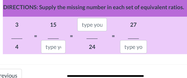 DIRECTIONS: Supply the missing number in each set of equivalent ratios.
 3/4 = 15/typey = typeyou/24 = _ _  _ 27
type yo 
revious