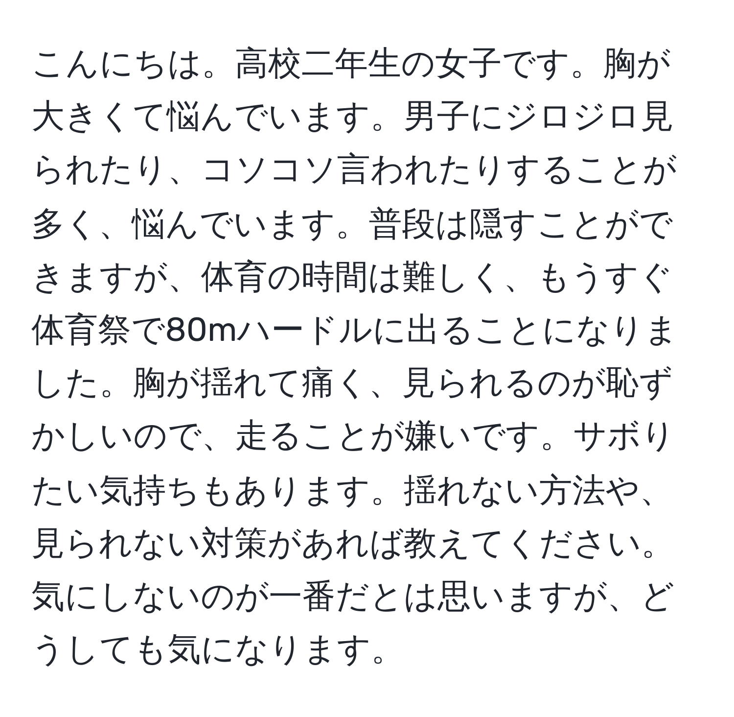 こんにちは。高校二年生の女子です。胸が大きくて悩んでいます。男子にジロジロ見られたり、コソコソ言われたりすることが多く、悩んでいます。普段は隠すことができますが、体育の時間は難しく、もうすぐ体育祭で80mハードルに出ることになりました。胸が揺れて痛く、見られるのが恥ずかしいので、走ることが嫌いです。サボりたい気持ちもあります。揺れない方法や、見られない対策があれば教えてください。気にしないのが一番だとは思いますが、どうしても気になります。