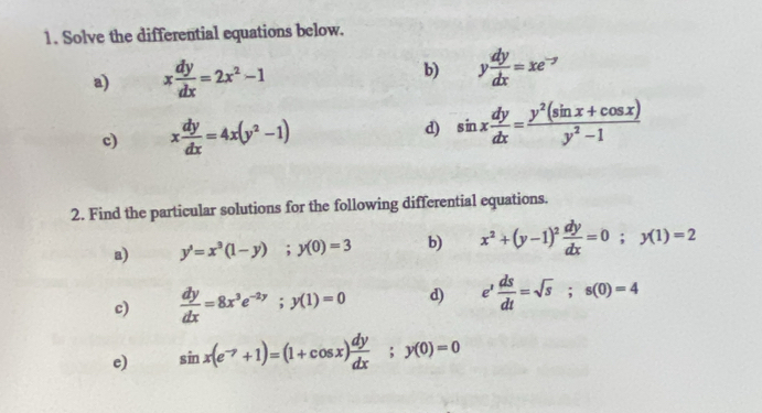 Solve the differential equations below. 
a) x dy/dx =2x^2-1
b) y dy/dx =xe^(-y)
c) x dy/dx =4x(y^2-1) d) sin x dy/dx = (y^2(sin x+cos x))/y^2-1 
2. Find the particular solutions for the following differential equations. 
a) y^3=x^3(1-y); y(0)=3 b) x^2+(y-1)^2 dy/dx =0; y(1)=2
c)  dy/dx =8x^3e^(-2y); y(1)=0 d) e^t ds/dt =sqrt(s); s(0)=4
e) sin x(e^(-7)+1)=(1+cos x) dy/dx ;y(0)=0