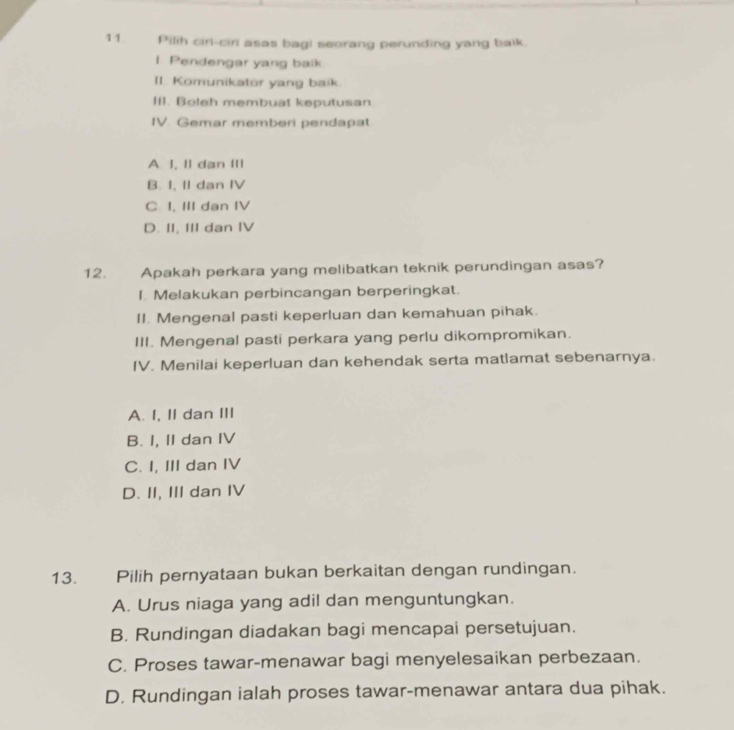 Pilih ciri-ciri asas bagi seorang perunding yang balk.
I Pendengar yang baik
II. Komunikator yang baik
III. Boleh membuat keputusan
IV. Gemar memberi pendapat
A. I, I] dạn II
B. I, II dan IV
C I. III dan IV
D. II, III dan IV
12. Apakah perkara yang melibatkan teknik perundingan asas?
I. Melakukan perbincangan berperingkat.
II. Mengenal pasti keperluan dan kemahuan pihak.
III. Mengenal pasti perkara yang perlu dikompromikan.
IV. Menilai keperluan dan kehendak serta matlamat sebenarnya.
A. I, II dan III
B. I, II dan IV
C. I, III dan IV
D. II, III dan IV
13. Pilih pernyataan bukan berkaitan dengan rundingan.
A. Urus niaga yang adil dan menguntungkan.
B. Rundingan diadakan bagi mencapai persetujuan.
C. Proses tawar-menawar bagi menyelesaikan perbezaan.
D. Rundingan ialah proses tawar-menawar antara dua pihak.