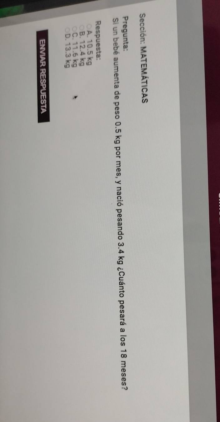 Sección: MATEMÁTICAS
Pregunta:
Si un bebé aumenta de peso 0.5 kg por mes, y nació pesando 3.4 kg ¿Cuánto pesará a los 18 meses?
Respuesta:
A. 10.5 kg
B. 12.4 kg
C. 11.6 kg
D. 13.3 kg
ENVIAR RESPUESTA