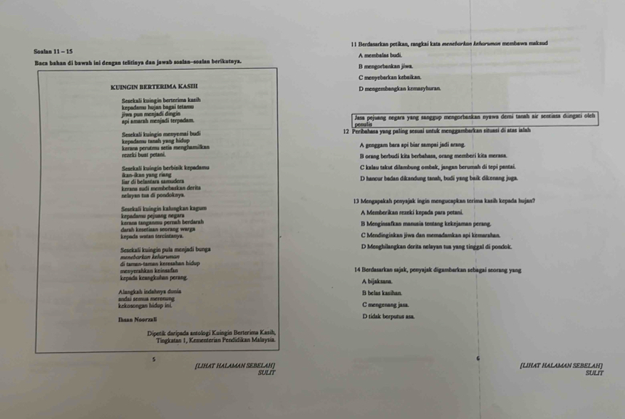 Berdasarkan petikan, rangkai kata meneborkın kehorumon membawa maksud
Soalan 11-15 A membalas budi.
Baca bahan di bawah ini dengan telitinya dan jawab soalan--soalan berikutnya. B mengorbankan jiwa.
C menyebarkan kebaikan
KUINGIN BERTERIMA KASIH D mengembangkan kemasyhuran
Sesekali kuingin berterima kasih
jiwa pun menjadi dingin  kepadamu hujan bagaí tetamu
api amarah menjadi terpadam. penulis Jasa pejuang negara yang sanggup mengorbankan nyawa demi tanah air sentiasa dungati oleh
Sesekali kuingio menyemai budi 12 Peribahasa yang paling sesuai untuk menggambarkan situasi di atas ialah
kepadamu tansh yang hidup
kerana perutmu setia menghamilkan A genggam bara api biar sampai jadi arang.
rezeki buat petani. B orang berbudi kita berbahasa, orang memberi kita merasa.
Sesekali kuíngin berbisik kepadamu C kalau takut dilambung ombak, jangan berumah di tepi pantai.
ar di belantara samudera ikan-ikan yang riang D hancur badan dikandung tanah, budi yang baik dikenang juga.
kerana sudi membebaskan derita
nelayan tua di pondoknya.
Sesekali kuingin kalungkan kagum 13 Mengapakah penyajak ingin mengucapkan terima kasih kepada hujan?
kepadamu pejuang negara A Memberikan rezeki kepada para petani
kerana tanganmu pernah berdarsh B Menginsafkan manusia tentang kekejaman perang.
kepads watan tercintanya. darah kesetiaan seorang warga C Mendinginkan jiwa dan memadamkan spi kemarahan.
Sesekali kuingin pula menjadi bunga D Menghilangkan derita nelayan tua yang tinggal di pondok.
menebarkan kehäruman
di taman-taman keresahan hidup
menyerahkan keinsafan 14 Berdasarkan sajak, penyajak digambarkan sebagai seorang yang
kepada keangkuhan perang. A bijaksana
Alangkah indahnya dunia B belas kasihan.
kekosongan hidup ini. andai semua merenung C mengenang jasa.
Ihsan Noorzali D tidak berputus asa.
Dipetik daripada antologi Kuingin Berterima Kasih,
Tingkatan 1, Kementerían Pendidikan Malaysia
、
[LIHAT HALAMAN SEBELAH]
[LIHAT HALAMAN SEBELAH] SULIT SULIT