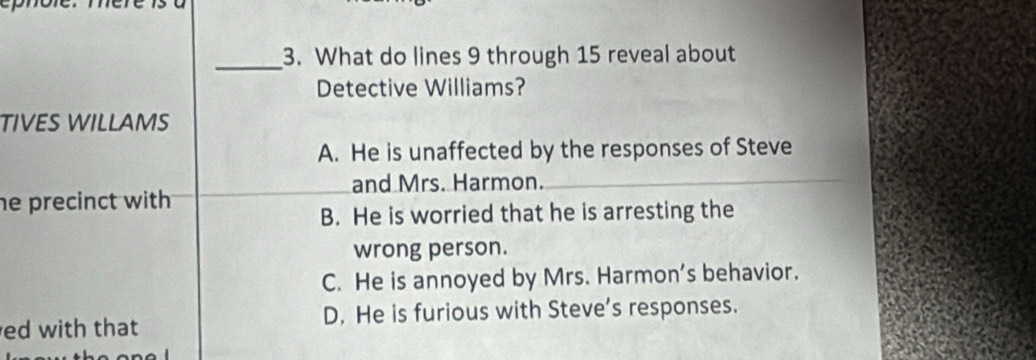 What do lines 9 through 15 reveal about
Detective Williams?
TIVES WILLAMS
A. He is unaffected by the responses of Steve
and Mrs. Harmon.
he precinct with
B. He is worried that he is arresting the
wrong person.
C. He is annoyed by Mrs. Harmon's behavior.
ed with that D. He is furious with Steve’s responses.