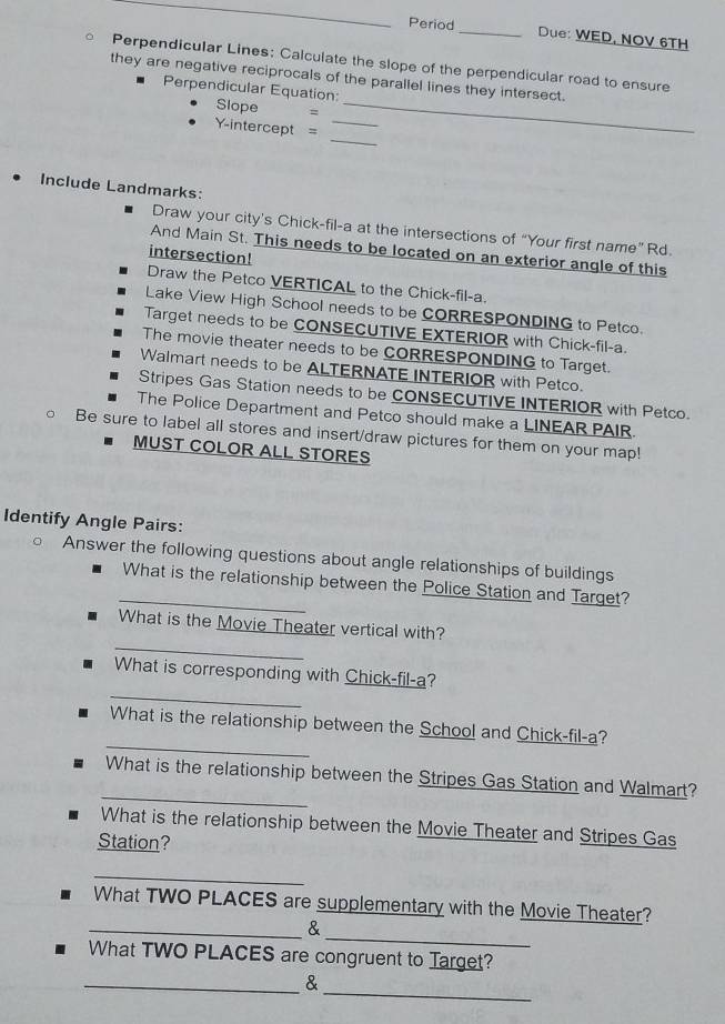 Period_ Due: WED, NOV 6TH 
Perpendicular Lines: Calculate the slope of the perpendicular road to ensure 
they are negative reciprocals of the parallel lines they intersect. 
Perpendicular Equation: 
Slope =_ 
_ 
Y-intercept =_ 
Include Landmarks: 
Draw your city’s Chick-fil-a at the intersections of “Your first name” Rd. 
And Main St. This needs to be located on an exterior angle of this 
intersection! 
Draw the Petco VERTICAL to the Chick-fil-a. 
Lake View High School needs to be CORRESPONDING to Petco. 
Target needs to be CONSECUTIVE EXTERIOR with Chick-fil-a. 
The movie theater needs to be CORRESPONDING to Target. 
Walmart needs to be ALTERNATE INTERIOR with Petco. 
Stripes Gas Station needs to be CONSECUTIVE INTERIOR with Petco. 
The Police Department and Petco should make a LINEAR PAIR. 
Be sure to label all stores and insert/draw pictures for them on your map! 
MUST COLOR ALL STORES 
Identify Angle Pairs: 
Answer the following questions about angle relationships of buildings 
_What is the relationship between the Police Station and Target? 
_ 
What is the Movie Theater vertical with? 
_ 
What is corresponding with Chick-fil-a? 
_ 
What is the relationship between the School and Chick-fil-a? 
_ 
What is the relationship between the Stripes Gas Station and Walmart? 
What is the relationship between the Movie Theater and Stripes Gas 
Station? 
_ 
What TWO PLACES are supplementary with the Movie Theater? 
_ 
_& 
What TWO PLACES are congruent to Target? 
_ 
_&