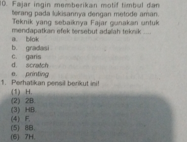 Fajar ingin memberikan motif timbul dan
terang pada lukisannya dengan metode aman.
Teknik yang sebaiknya Fajar gunakan untuk
mendapatkan efek tersebut adalah teknik ....
a. blok
b. gradasi
c. garis
d. scratch
e. printing
1. Perhatikan pensil berikut ini!
(1) H.
(2) 2B.
(3) HB.
(4) F.
(5) 8B.
(6) 7H.