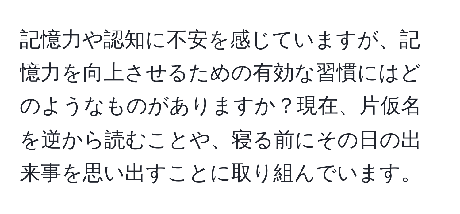 記憶力や認知に不安を感じていますが、記憶力を向上させるための有効な習慣にはどのようなものがありますか？現在、片仮名を逆から読むことや、寝る前にその日の出来事を思い出すことに取り組んでいます。