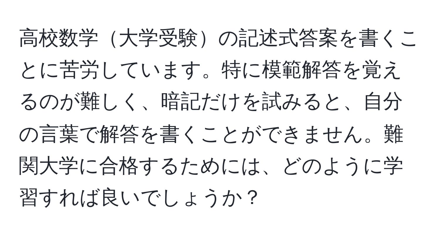 高校数学大学受験の記述式答案を書くことに苦労しています。特に模範解答を覚えるのが難しく、暗記だけを試みると、自分の言葉で解答を書くことができません。難関大学に合格するためには、どのように学習すれば良いでしょうか？