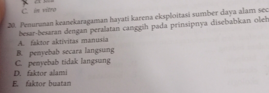 C. in vitro
20. Penurunan keanekaragaman hayati karena eksploitasi sumber daya alam sec
besar-besaran dengan peralatan canggih pada prinsipnya disebabkan oleh
A. faktor aktivitas manusia
B. penyebab secara langsung
C. penyebab tidak langsung
D. faktor alami
E. faktor buatan