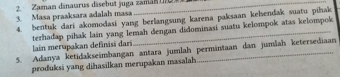 Zaman dinaurus disebut juga zaman 
3. Masa praaksara adalah masa 
4. bentuk dari akomodasi yang berlangsung karena paksaan kehendak suatu pihak 
terhadap pihak lain yang lemah dengan didominasi suatu kelompok atas kelompok 
lain merupakan definisi dari 
5. Adanya ketidakseimbangan antara jumlah permintaan dan jumlah ketersediaan 
produksi yang dihasilkan merupakan masalah