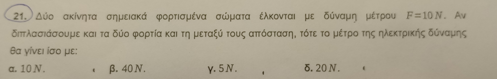 Δύο ακίνητα σημειακά φορτισμένα σώματα έλκονται με δύνααμηομέίτρου F=10N. Av
διπτλασιάσουμε και τα δύο φορτία και τη μεταξύ τους αττόσταση, τότε το μέτρο της ηλεκτρικής δύναμης
θα γίνει ίσο με:
a. 10 N. β.40 N. γ. 5N. δ. 20 N.