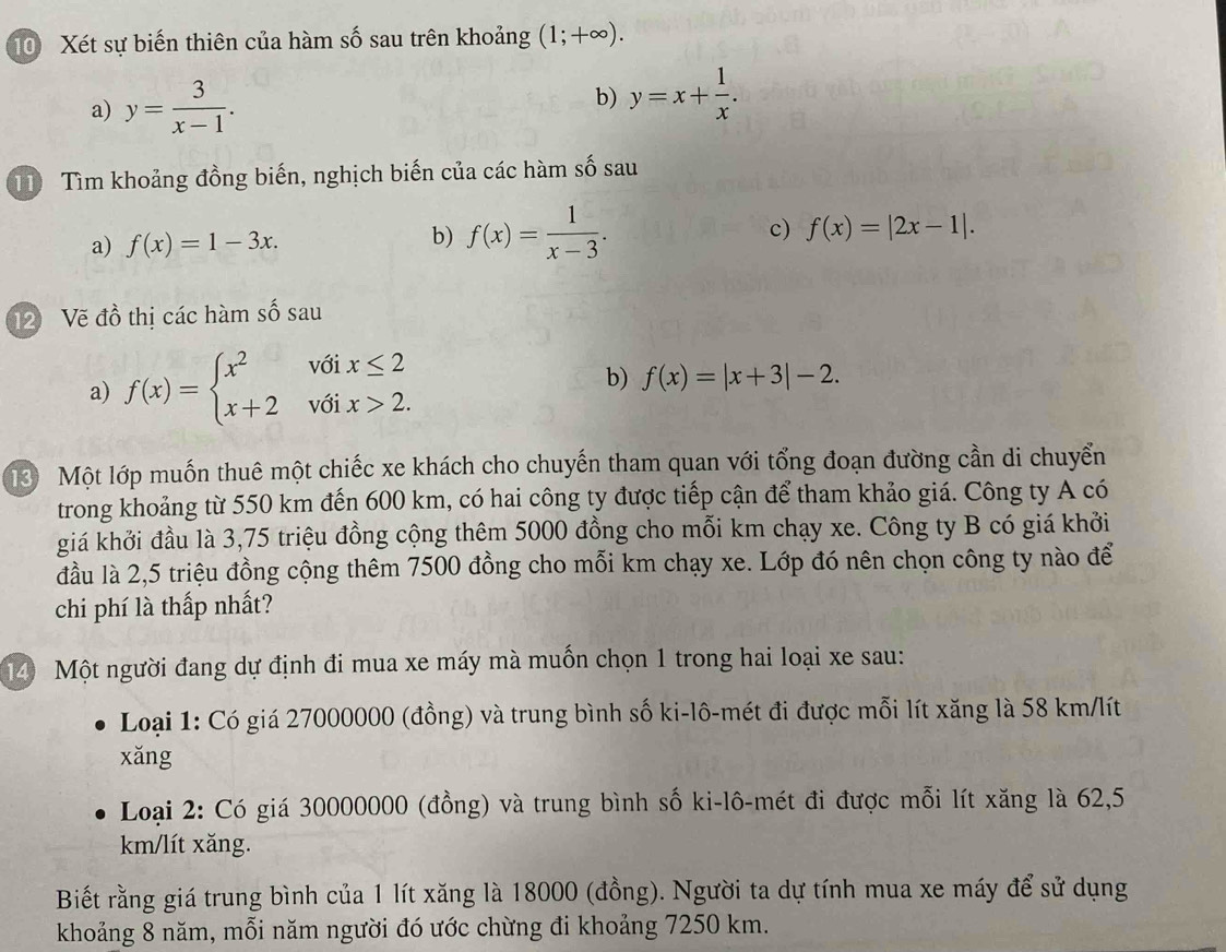 Xét sự biến thiên của hàm số sau trên khoảng (1;+∈fty ).
a) y= 3/x-1 .
b) y=x+ 1/x .
11 Tìm khoảng đồng biến, nghịch biến của các hàm số sau
a) f(x)=1-3x.
b) f(x)= 1/x-3 .
c) f(x)=|2x-1|.
12 Vẽ đồ thị các hàm số sau
a) f(x)=beginarrayl x^2voix≤ 2 x+2voix>2.endarray. b) f(x)=|x+3|-2.
3 Một lớp muốn thuê một chiếc xe khách cho chuyến tham quan với tổng đoạn đường cần di chuyển
trong khoảng từ 550 km đến 600 km, có hai công ty được tiếp cận để tham khảo giá. Công ty A có
giá khởi đầu là 3,75 triệu đồng cộng thêm 5000 đồng cho mỗi km chạy xe. Công ty B có giá khởi
đầu là 2,5 triệu đồng cộng thêm 7500 đồng cho mỗi km chạy xe. Lớp đó nên chọn công ty nào để
chi phí là thấp nhất?
14 Một người đang dự định đi mua xe máy mà muốn chọn 1 trong hai loại xe sau:
Loại 1: Có giá 27000000 (đồng) và trung bình số ki-lô-mét đi được mỗi lít xăng là 58 km/lít
xǎng
Loại 2: Có giá 30000000 (đồng) và trung bình số ki-lô-mét đi được mỗi lít xăng là 62,5
km/lít xăng.
Biết rằng giá trung bình của 1 lít xăng là 18000 (đồng). Người ta dự tính mua xe máy để sử dụng
khoảng 8 năm, mỗi năm người đó ước chừng đi khoảng 7250 km.