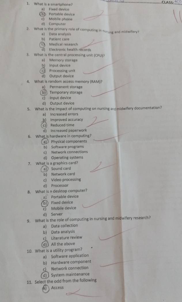 What is a smartphone?
CLASS
a) Fixed device
b) Portable device
c) Mobile phone
d) Computer
2. What is the primary role of computing in nuring and midwifery?
a) Data analysis
b) Patient care
Medical research
d) Electronic health records
3. What is the central processing unit (CPU)?
a) Memory storage
b) Input device
c) Processing unit
d) Output device
4. What is random access memory (RAM)?
a) Permanent storage
b) Temporary storage
c) Input device
d) Output device
5. What is the impact of computing on nursing and midwifery documentation?
a) Increased errors
b) Improved accuracy
c) Reduced time
d) Increased paperwork
6. What is hardware in computing?
a) Physical components
b) Software programs
c) Network connections
d) Operating systems
7. What is a graphics card?
a) Sound card
b) Network card
c) Video processing
d) Processor
8. What is a desktop computer?
a) Portable device
b) Fixed device
c) Mobile device
d) Server
9. What is the role of computing in nursing and midwifery research?
a) Data collection
b) Data analysis
c) Literature review
d) All the above
10. What is a utility program?
a) Software application
b) Hardware component
c) Network connection
d) System maintenance
11. Select the odd from the following
a) Access