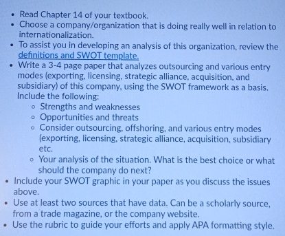 Read Chapter 14 of your textbook. 
Choose a company/organization that is doing really well in relation to 
internationalization. 
To assist you in developing an analysis of this organization, review the 
definitions and SWOT template. 
Write a 3 -4 page paper that analyzes outsourcing and various entry 
modes (exporting, licensing, strategic alliance, acquisition, and 
subsidiary) of this company, using the SWOT framework as a basis. 
Include the following: 
Strengths and weaknesses 
Opportunities and threats 
Consider outsourcing, offshoring, and various entry modes 
(exporting, licensing, strategic alliance, acquisition, subsidiary 
etc. 
Your analysis of the situation. What is the best choice or what 
should the company do next? 
Include your SWOT graphic in your paper as you discuss the issues 
above. 
Use at least two sources that have data. Can be a scholarly source, 
from a trade magazine, or the company website. 
Use the rubric to guide your efforts and apply APA formatting style.