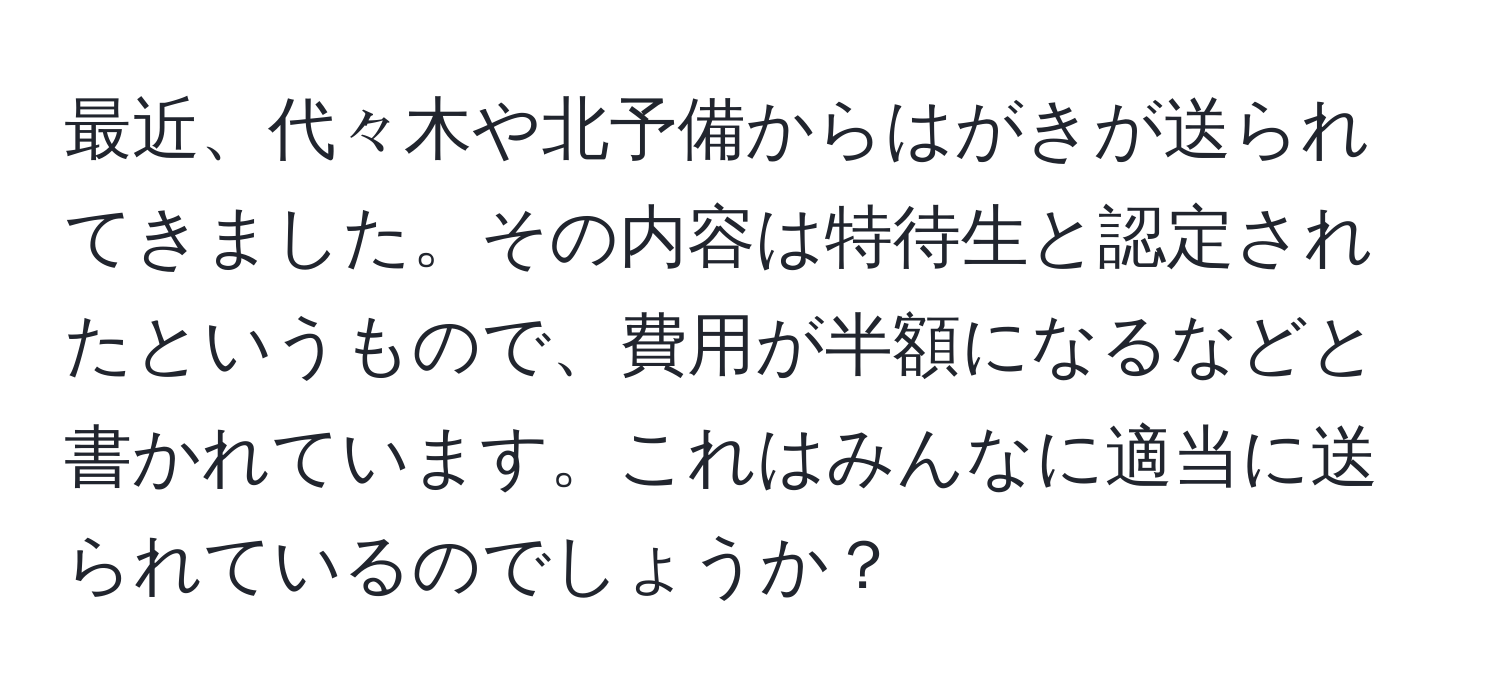 最近、代々木や北予備からはがきが送られてきました。その内容は特待生と認定されたというもので、費用が半額になるなどと書かれています。これはみんなに適当に送られているのでしょうか？