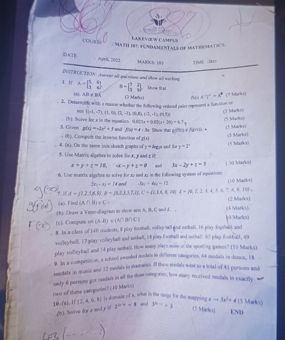 wteris
LAKEVIEW CAMPUS
COURSE : MATH 107: FUNDAMENTALS OF MATHEMATICS.
DATE : April, 2022 Awedge RKS:100 TIME :3hrs
INSTRUCTION: Answer all questions and show all working
1. If A=beginbmatrix 5&6 3&4endbmatrix , B=beginbmatrix 7&2 3&9endbmatrix ， Show that
(a) AB!= BA (3 Marks) (b). (A^(-1))^-1=A^0 (7 Marks)
2. Determine with a reason whether the following ordered pairs represent a function or
not  (-1,-7),(1,0),(2,-3),(0,8),(-2,-1),(0,5)
(3 Marks)
(b). Solve for x in the equation 0.025x+0.02(x+20)=6.7_2
(5 Marks)
3. Given g(x)=-2x^2+5 and f(x)=4-3x Show that g(f(x))!= f(g(x)).
(5 Marks)
(b). Compute the inverse function of g(x)
(5 Marks)
4. (a). On the same axis sketch graphs of y=log _2x and for y=2^x
(5 Marks)
5. Use Matrix algebra to solve for x, y and z if:
x+y+z=10,-x-y+z=0 and 3x-2y+z=5 ( 30 Marks)
6. Use matrix algebra to solve for x7 and x₂ in the fɔllowing system of equations
5x_1-x_2=14 and -3x_1+4x_2=12 (10 Marks)
7. If A= 1,2,5,6,9 ,B= 0,2,3,5,7,1 ,C= 1,3,6,8,10 £= 0,1,2,3,4,5,6,7,8,9,10 ,
(a). Find (A∩ B)∪ C (2 Marks)
(b). Draw a Venn-diagram to show sets A. B, C and f. , (4 Marks).
(c). Compute set (A-B) (A∩ B∩ C)
(4 Marks)
8. In a class of 140 students, 8 play football, volley all and netball. 16 play football and
volleyball, 17 play volleyball and netball, 18 play fɔotball and netball. 65 play football, 49
play volleyball and 54 play netball, How many plays none of the sporting games? (10 Marks)
9. In a compétition, a school awarded medals in different categories. 44 medals in dance, 18
medals in music and 12 medals in dramaties. If these medals went to a tetal of 45 persons and
only 6 persons got medals in all the three categories, how many received medals in exactly
two of these categories? (10 Marks)
10,(0) , If (2,4,6,8) is domain of x, what is the raage for the mapping xto 3x^2+4 (5 Marks)
(b) Solve for x and y if 2^(2x+y)=8 and 3^(2x-y)=3
(5 Marks) END