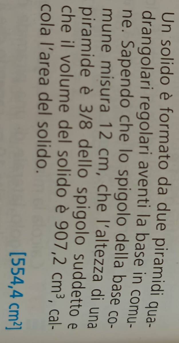 Un solido è formato da due piramidi qua- 
drangolari regolari aventi la base in comu- 
ne. Sapendo che lo spigolo della base co- 
mune misura 12 cm, che l´altezza di una 
piramide è 3/8 dello spigolo suddetto e 
che il volume del solido è 907,2cm^3 , cal- 
cola l’area del solido.
[554,4cm^2]