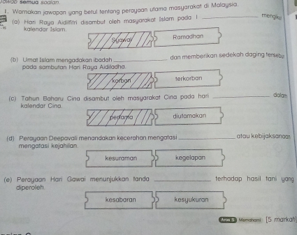 Jawáb semua saaian 
1. Warnakan jawapan yang betul tentang perayaan utama masyarakat di Malaysia. 
(a) Hari Raya Aidilfitri disambut oleh masyarakat Islam pada l _mengiky 
kalendar Islam. 
Sýawa Ramadhan 
(b) Ulmat Islam mengadakan ibadah_ dan memberikan sedekah daging terseb. 
poda sambutan Hari Raya Aidiladha. 
Korba 1erkorban 
(c) Tahun Baharu Cina disambut oleh masyarakat Cina pada hari _dialam 
kalendar Cina. 
penamo diutamakan 
(d) Perayaan Deepavali menandakan kecerahan mengatasi_ atau kebijaksanoo 
mengatasi kejahilan 
kesuraman kegelapan 
(e) Perayaan Hari Gawai menunjukkan tanda _terhadap hasil tani yang 
diperoleh. 
kesabaran kesyukuran 
Me Memahami [5 markah)