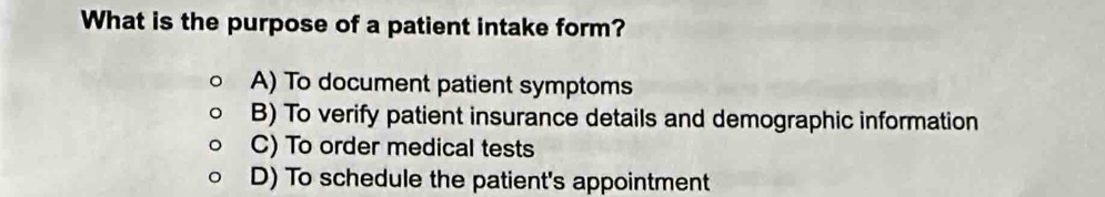 What is the purpose of a patient intake form?
A) To document patient symptoms
B) To verify patient insurance details and demographic information
C) To order medical tests
D) To schedule the patient's appointment